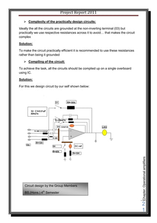 Project Report 2011

    Complexity of the practically design circuits:

Ideally the all the circuits are grounded at the non-inverting terminal (03) but
practically we use respective resistances across it to avoid… that makes the circuit
complex

Solution:

To make the circuit practically efficient it is recommended to use these resistances
rather than being it grounded

    Compiling of the circuit:

To achieve the task, all the circuits should be complied up on a single overboard
using IC.

Solution:

For this we design circuit by our self shown below:




                                                                                       Chapter: Operational amplifiers




    Circuit design by the Group Members

    BS.(Hons.) 4th Semester


                                                                                       2
                                                                                       1
 