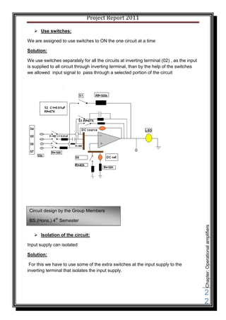 Project Report 2011

    Use switches:

We are assigned to use switches to ON the one circuit at a time

Solution:

We use switches separately for all the circuits at inverting terminal (02) , as the input
is supplied to all circuit through inverting terminal, than by the help of the switches
we allowed input signal to pass through a selected portion of the circuit




 Circuit design by the Group Members

 BS.(Hons.) 4th Semester
                                                                                            Chapter: Operational amplifiers




    Isolation of the circuit:

Input supply can isolated

Solution:

 For this we have to use some of the extra switches at the input supply to the
inverting terminal that isolates the input supply.




                                                                                            2
                                                                                            2
 