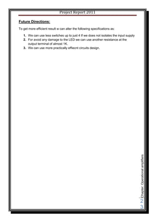 Project Report 2011

Future Directions:
To get more efficient result w can alter the following specifications as:

   1. We can use less switches up to just 4 If we does not isolates the input supply
   2. For avoid any damage to the LED we can use another resistance at the
      output terminal of almost 1K.
   3. We can use more practically effiecnt circuits design.




                                                                                       Chapter: Operational amplifiers




                                                                                       2
                                                                                       3
 