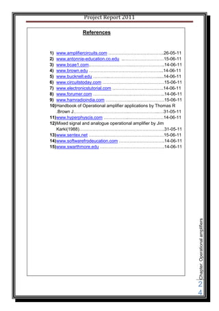Project Report 2011

               References


1) www.amplifiercircuits.com ………………………………..26-05-11
2) www.antonnie-education.co.edu ..………………………15-06-11
3) www.bcae1.com.……………………….…………………..14-06-11
4) www.brown.edu …………………………………………...14-06-11
5) www.bucknell.edu ………..…………………………….....14-06-11
6) www.circuitstoday.com ……………………………………15-06-11
7) www.electronicstutorial.com ……………………………..14-06-11
8) www.forumer.com …………….……….…………………..14-06-11
9) www.hamradioindia.com …………….……………………15-06-11
10) Handbook of Operational amplifier applications by Thomas R
    .Brown J………………………………..………………...…31-05-11
11) www.hyperphyscis.com ……………..……………………14-06-11
12) Mixed signal and analogue operational amplifier by Jim
    Karki(1988)………………………………………………….31-05-11
13) www.sentex.net ……………………………………………15-06-11
14) www.softwarefrodeucation.com ………………………….14-06-11
15) www.swarthmore.edu ……………….…………………….14-06-11




                                                                 Chapter: Operational amplifiers




                                                                 2
                                                                 4
 