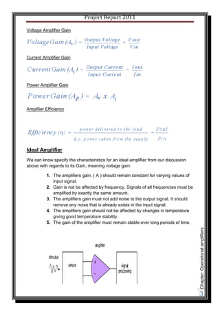 Project Report 2011

Voltage Amplifier Gain




Current Amplifier Gain




Power Amplifier Gain




Amplifier Efficiency




Ideal Amplifier
We can know specify the characteristics for an ideal amplifier from our discussion
above with regards to its Gain, meaning voltage gain:

          1. The amplifiers gain, ( A ) should remain constant for varying values of
             input signal.
          2. Gain is not be affected by frequency. Signals of all frequencies must be
             amplified by exactly the same amount.
          3. The amplifiers gain must not add noise to the output signal. It should
             remove any noise that is already exists in the input signal.
          4. The amplifiers gain should not be affected by changes in temperature
             giving good temperature stability.
          5. The gain of the amplifier must remain stable over long periods of time.
                                                                                        Chapter: Operational amplifiers




                                                                                        3
 