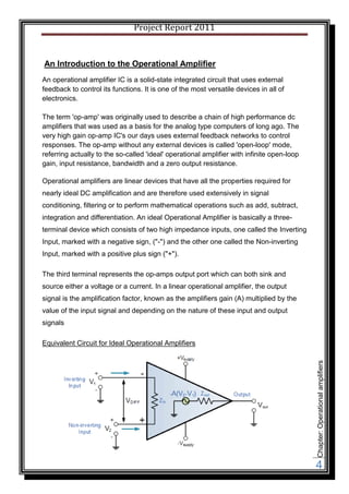 Project Report 2011


An Introduction to the Operational Amplifier
An operational amplifier IC is a solid-state integrated circuit that uses external
feedback to control its functions. It is one of the most versatile devices in all of
electronics.

The term 'op-amp' was originally used to describe a chain of high performance dc
amplifiers that was used as a basis for the analog type computers of long ago. The
very high gain op-amp IC's our days uses external feedback networks to control
responses. The op-amp without any external devices is called 'open-loop' mode,
referring actually to the so-called 'ideal' operational amplifier with infinite open-loop
gain, input resistance, bandwidth and a zero output resistance.

Operational amplifiers are linear devices that have all the properties required for
nearly ideal DC amplification and are therefore used extensively in signal
conditioning, filtering or to perform mathematical operations such as add, subtract,
integration and differentiation. An ideal Operational Amplifier is basically a three-
terminal device which consists of two high impedance inputs, one called the Inverting
Input, marked with a negative sign, ("-") and the other one called the Non-inverting
Input, marked with a positive plus sign ("+").

The third terminal represents the op-amps output port which can both sink and
source either a voltage or a current. In a linear operational amplifier, the output
signal is the amplification factor, known as the amplifiers gain (A) multiplied by the
value of the input signal and depending on the nature of these input and output
signals

Equivalent Circuit for Ideal Operational Amplifiers
                                                                                            Chapter: Operational amplifiers




                                                                                            4
 