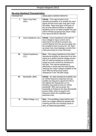 Project Report 2011

Op-amp Idealized Characteristics
PARAMETER                             IDEALIZED CHARACTERISTIC
       I.    Open Loop Gain,          Infinite - The main function of an
             (Avo)                    operational amplifier is to amplify the input
                                      signal and the more open loop gain it has
                                      the better. Open-loop gain is the gain of
                                      the op-amp without positive or negative
                                      feedback and for an ideal amplifier the gain
                                      will be infinite but typical real values range
                                      from about 20,000 to 200,000.

       II.   Input impedance, (Zin)   Infinite - Input impedance is the ratio of
                                      input voltage to input current and is
                                      assumed to be infinite to prevent any
                                      current flowing from the source supply into
                                      the amplifiers input circuitry (Iin =0). Real
                                      op-amps have input leakage currents from
                                      a few pico-amps to a few milli-amps.

      III.   Output impedance,        Zero - The output impedance of the ideal
             (Zout)                   operational amplifier is assumed to be zero
                                      acting as a perfect internal voltage source
                                      with no internal resistance so that it can
                                      supply as much current as necessary to
                                      the load. This internal resistance is
                                      effectively in series with the load thereby
                                      reducing the output voltage available to the
                                      load. Real op-amps have output-
                                      impedance in the 100-20Ω range.

      IV.    Bandwidth, (BW)          Infinite - An ideal operational amplifier has
                                      an infinite frequency response and can
                                      amplify any frequency signal from DC to
                                      the highest AC frequencies so it is
                                      therefore assumed to have an infinite
                                      bandwidth. With real op-amps, the
                                      bandwidth is limited by the Gain-Bandwidth
                                      product (GB), which is equal to the
                                      frequency where the amplifiers gain
                                      becomes unity.

      V.     Offset Voltage, (Vio)    Zero - The amplifiers output will be zero
                                                                                       Chapter: Operational amplifiers




                                      when the voltage difference between the
                                      inverting and the non-inverting inputs is
                                      zero, or inputs are grounded.




                                                                                       5
 