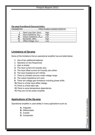 Project Report 2011




Op-amp Practilized Characteristics
PARAMETER                         PRACTILIZED CHARACTERISTIC
         I.    Open Loop Gain, (Avo) :     High
        II.    Input impedance, (Zin):     High
       III.    Output impedance, (Zout):   Low
       IV.     Bandwidth, (BW):            High
        V.     Offset Voltage, (Vio):      Low




Limitations of Op-amp
Some of the limitations that an operational amplifier has are listed below:

   1. Use of two additional batteries
   2. Operative on low frequencies
   3. Gain is limited
   4. The input current isn't exactly zero.
   5. The input offset current isn't exactly zero either.
   6. The input impedance isn't infinite.
   7. There is a limited common mode voltage range.
   8. The output impedance isn't zero.
   9. There are voltage gain limitations including phase shifts.
   10. There is a finite input offset voltage.
   11. There is a finite slew rate.
   12. There is some temperature dependence.
   13. They are not the power amplifier.



Applications of the Op-amp
                                                                              Chapter: Operational amplifiers




Operational amplifier is used widely in many applications such as:

          A.   Integrator
          B.   Differentiator
          C.   Inverter
          D.   Comparator




                                                                              6
 