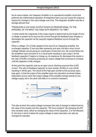 Project Report 2011

As its name implies, the Integrator Amplifier is an operational amplifier circuit that
performs the mathematical operation of Integration that is we can cause the output to
respond to changes in the input voltage over time. The integrator amplifier acts like a
storage element that

"PRODUCES A VOLTAGE OUTPUT WHICH IS PROPORTIONAL TO THE
INTEGRAL OF ITS INPUT VOLTAGE WITH RESPECT TO TIME".

 In other words the magnitude of the output signal is determined by the length of time
a voltage is present at its input as the current through the feedback loop charges or
discharges the capacitor as the required negative feedback occurs through the
capacitor.

When a voltage, Vin is firstly applied to the input of an integrating amplifier, the
uncharged capacitor C has very little resistance and acts a bit like a short circuit
(voltage follower circuit) giving an overall gain of less than one. No current flows into
the amplifiers input and point X is a virtual earth resulting in zero output. As the
feedback capacitor C begins to charge up, its reactance Xc decreases this results in
the ratio of Xc/Rin increasing producing an output voltage that continues to increase
until the capacitor is fully charged.

At this point the capacitor acts as an open circuit, blocking anymore flow of DC
current. The ratio of feedback capacitor to input resistor (Xc/Rin) is now infinite
resulting in infinite gain. The result of this high gain (similar to the op-amps open-
loop gain), is that the output of the amplifier goes into saturation as shown below.
(Saturation occurs when the output voltage of the amplifier swings heavily to one
voltage supply rail or the other with little or no control in between).




                                                                                            Chapter: Operational amplifiers




The rate at which the output voltage increases (the rate of change) is determined by
the value of the resistor and the capacitor, "RC time constant". By changing this RC
time constant value, either by changing the value of the Capacitor, C or the Resistor,
R, the time in which it takes the output voltage to reach saturation can also be
changed for example.




                                                                                            8
 