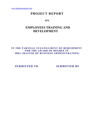 www.allprojectreports.com

                       PRO JECT REPO RT

                              ON

                 EMPLOYEES TRAINING AND
                    DEVELOPMENT




IN THE PARTISAL FULLFILLMENT OF REQUIRMENT
         FOR THE AWARD OF DEGREE IN
   MBA (MASTER OF BUSINESS ADMINISTRATION)




    SUBMITTED TO                   SUBMITTED BY
 
