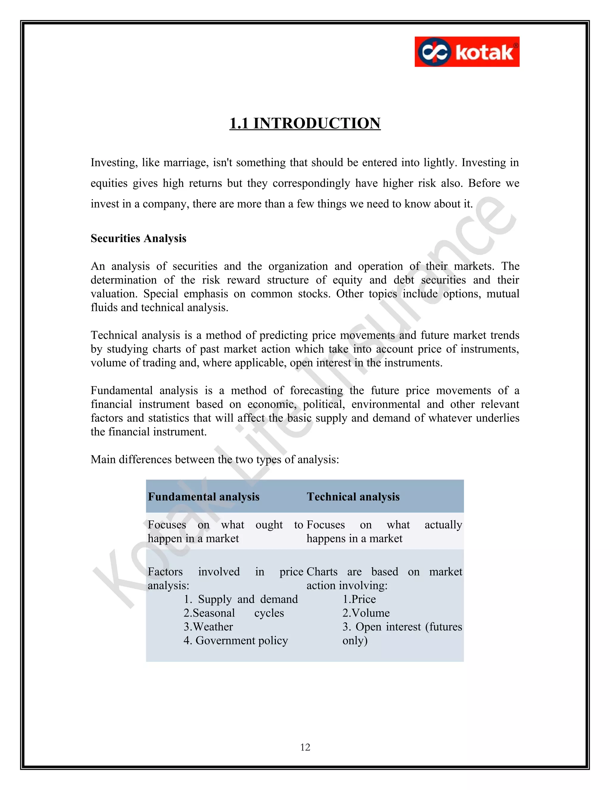 1.1 INTRODUCTION

Investing, like marriage, isn't something that should be entered into lightly. Investing in
equities gives high returns but they correspondingly have higher risk also. Before we
invest in a company, there are more than a few things we need to know about it.

Securities Analysis

An analysis of securities and the organization and operation of their markets. The
determination of the risk reward structure of equity and debt securities and their
valuation. Special emphasis on common stocks. Other topics include options, mutual
fluids and technical analysis.

Technical analysis is a method of predicting price movements and future market trends
by studying charts of past market action which take into account price of instruments,
volume of trading and, where applicable, open interest in the instruments.

Fundamental analysis is a method of forecasting the future price movements of a
financial instrument based on economic, political, environmental and other relevant
factors and statistics that will affect the basic supply and demand of whatever underlies
the financial instrument.

Main differences between the two types of analysis:


            Fundamental analysis             Technical analysis

            Focuses on what ought to Focuses on what                  actually
            happen in a market       happens in a market

            Factors involved in price Charts are based on market
            analysis:                   action involving:
                   1. Supply and demand         1.Price
                   2.Seasonal   cycles          2.Volume
                   3.Weather                    3. Open interest (futures
                   4. Government policy         only)




                                            12
 