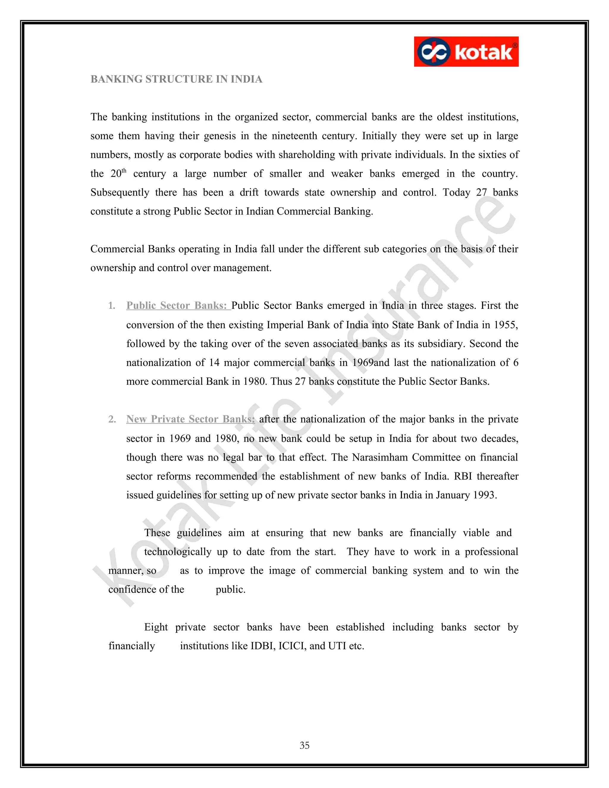 BANKING STRUCTURE IN INDIA


The banking institutions in the organized sector, commercial banks are the oldest institutions,
some them having their genesis in the nineteenth century. Initially they were set up in large
numbers, mostly as corporate bodies with shareholding with private individuals. In the sixties of
the 20th century a large number of smaller and weaker banks emerged in the country.
Subsequently there has been a drift towards state ownership and control. Today 27 banks
constitute a strong Public Sector in Indian Commercial Banking.


Commercial Banks operating in India fall under the different sub categories on the basis of their
ownership and control over management.


    1. Public Sector Banks: Public Sector Banks emerged in India in three stages. First the
        conversion of the then existing Imperial Bank of India into State Bank of India in 1955,
        followed by the taking over of the seven associated banks as its subsidiary. Second the
        nationalization of 14 major commercial banks in 1969and last the nationalization of 6
        more commercial Bank in 1980. Thus 27 banks constitute the Public Sector Banks.


    2. New Private Sector Banks: after the nationalization of the major banks in the private
        sector in 1969 and 1980, no new bank could be setup in India for about two decades,
        though there was no legal bar to that effect. The Narasimham Committee on financial
        sector reforms recommended the establishment of new banks of India. RBI thereafter
        issued guidelines for setting up of new private sector banks in India in January 1993.


            These guidelines aim at ensuring that new banks are financially viable and
            technologically up to date from the start. They have to work in a professional
    manner, so      as to improve the image of commercial banking system and to win the
    confidence of the       public.


            Eight private sector banks have been established including banks sector by
    financially     institutions like IDBI, ICICI, and UTI etc.




                                                35
 