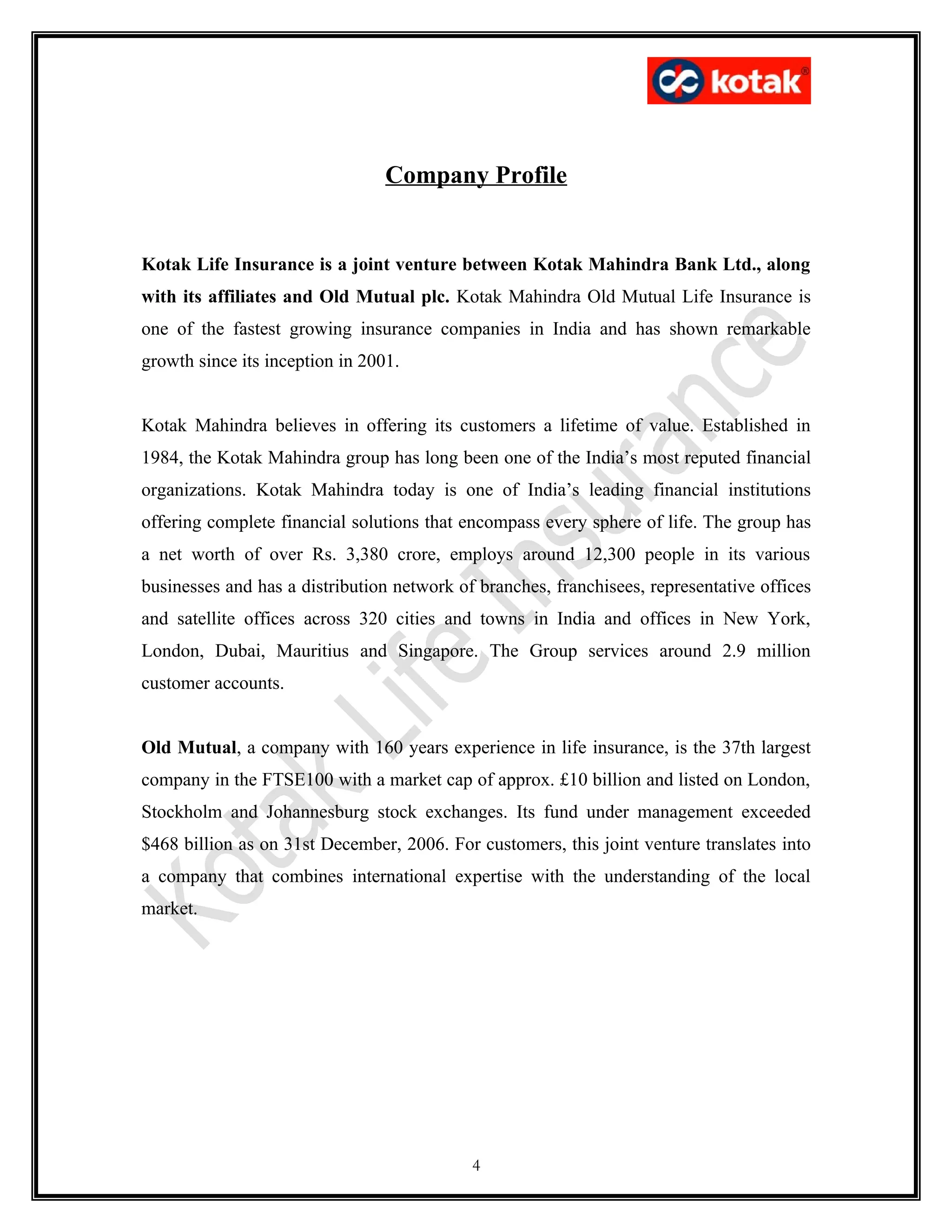Company Profile


Kotak Life Insurance is a joint venture between Kotak Mahindra Bank Ltd., along
with its affiliates and Old Mutual plc. Kotak Mahindra Old Mutual Life Insurance is
one of the fastest growing insurance companies in India and has shown remarkable
growth since its inception in 2001.


Kotak Mahindra believes in offering its customers a lifetime of value. Established in
1984, the Kotak Mahindra group has long been one of the India’s most reputed financial
organizations. Kotak Mahindra today is one of India’s leading financial institutions
offering complete financial solutions that encompass every sphere of life. The group has
a net worth of over Rs. 3,380 crore, employs around 12,300 people in its various
businesses and has a distribution network of branches, franchisees, representative offices
and satellite offices across 320 cities and towns in India and offices in New York,
London, Dubai, Mauritius and Singapore. The Group services around 2.9 million
customer accounts.


Old Mutual, a company with 160 years experience in life insurance, is the 37th largest
company in the FTSE100 with a market cap of approx. £10 billion and listed on London,
Stockholm and Johannesburg stock exchanges. Its fund under management exceeded
$468 billion as on 31st December, 2006. For customers, this joint venture translates into
a company that combines international expertise with the understanding of the local
market.




                                            4
 
