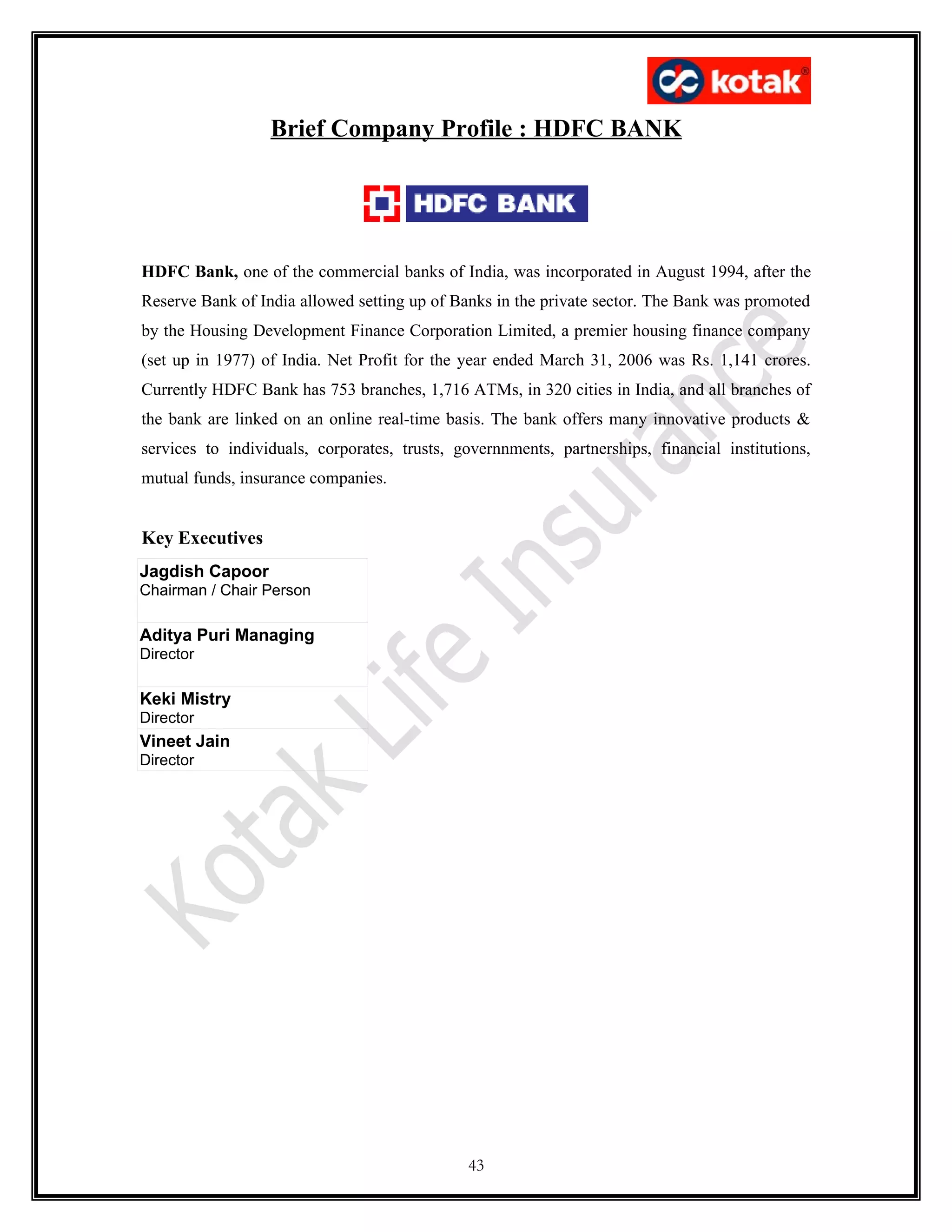 Brief Company Profile : HDFC BANK




HDFC Bank, one of the commercial banks of India, was incorporated in August 1994, after the
Reserve Bank of India allowed setting up of Banks in the private sector. The Bank was promoted
by the Housing Development Finance Corporation Limited, a premier housing finance company
(set up in 1977) of India. Net Profit for the year ended March 31, 2006 was Rs. 1,141 crores.
Currently HDFC Bank has 753 branches, 1,716 ATMs, in 320 cities in India, and all branches of
the bank are linked on an online real-time basis. The bank offers many innovative products &
services to individuals, corporates, trusts, governnments, partnerships, financial institutions,
mutual funds, insurance companies.


Key Executives
Jagdish Capoor
Chairman / Chair Person

Aditya Puri Managing
Director

Keki Mistry
Director
Vineet Jain
Director




                                              43
 
