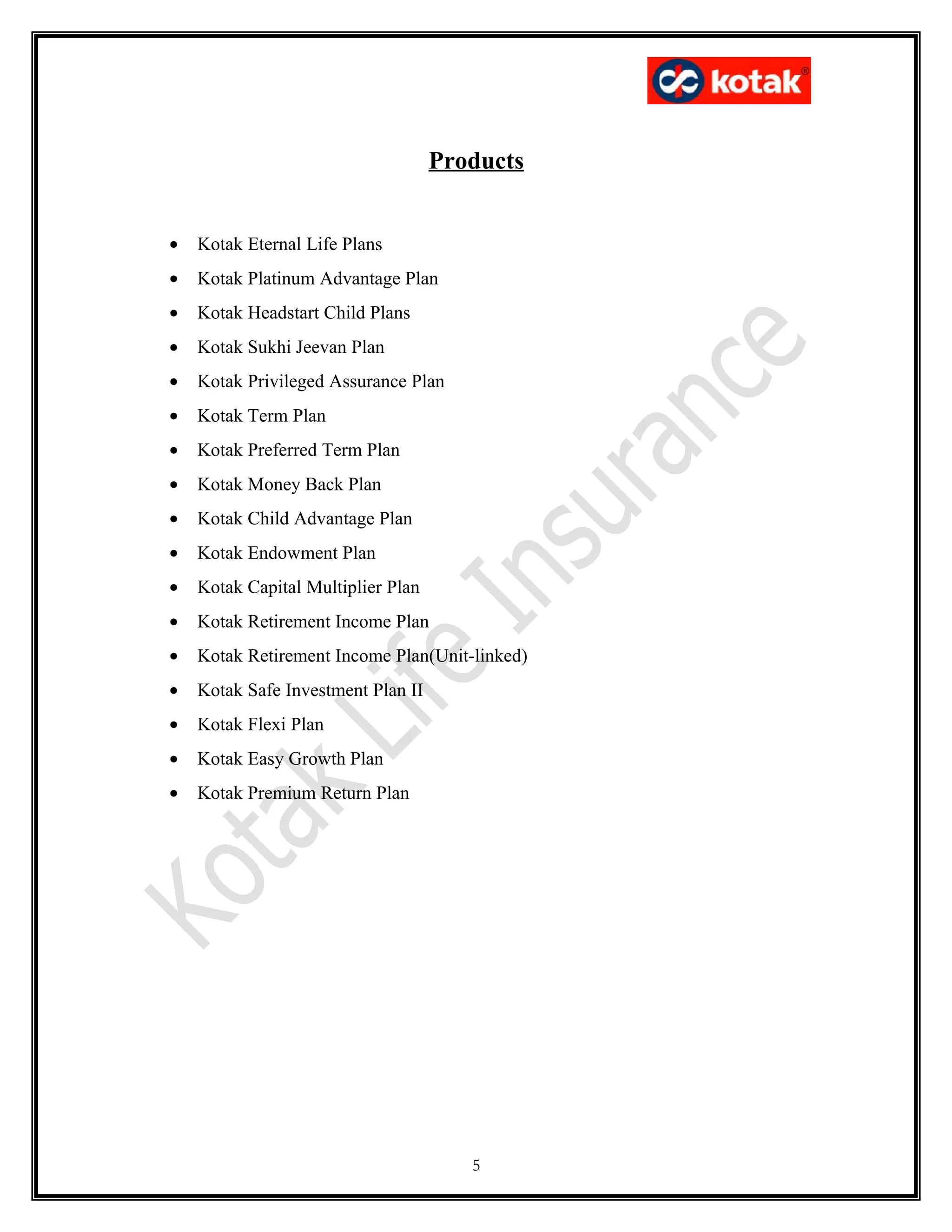 Products


•   Kotak Eternal Life Plans
•   Kotak Platinum Advantage Plan
•   Kotak Headstart Child Plans
•   Kotak Sukhi Jeevan Plan
•   Kotak Privileged Assurance Plan
•   Kotak Term Plan
•   Kotak Preferred Term Plan
•   Kotak Money Back Plan
•   Kotak Child Advantage Plan
•   Kotak Endowment Plan
•   Kotak Capital Multiplier Plan
•   Kotak Retirement Income Plan
•   Kotak Retirement Income Plan(Unit-linked)
•   Kotak Safe Investment Plan II
•   Kotak Flexi Plan
•   Kotak Easy Growth Plan
•   Kotak Premium Return Plan




                                       5
 