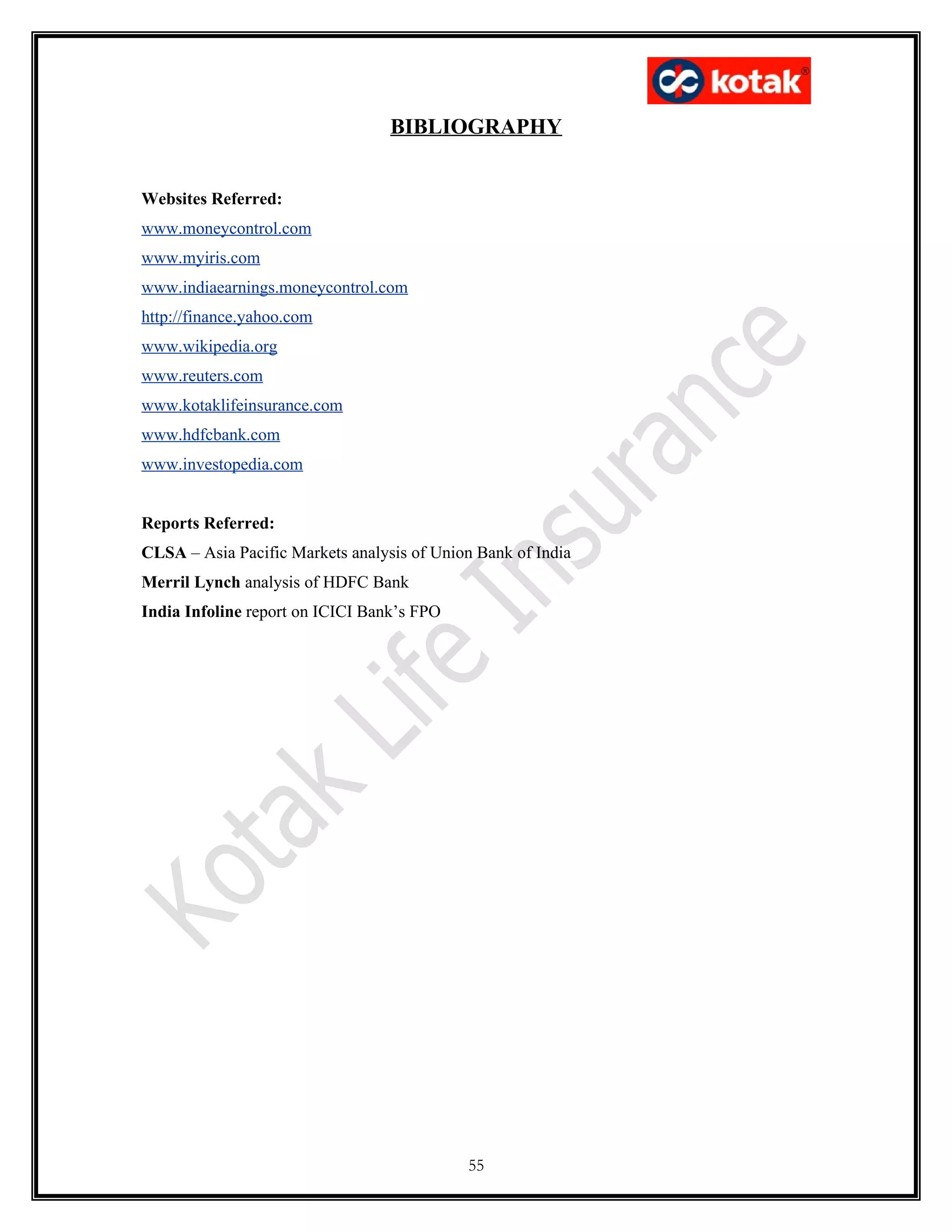 BIBLIOGRAPHY


Websites Referred:
www.moneycontrol.com
www.myiris.com
www.indiaearnings.moneycontrol.com
http://finance.yahoo.com
www.wikipedia.org
www.reuters.com
www.kotaklifeinsurance.com
www.hdfcbank.com
www.investopedia.com


Reports Referred:
CLSA – Asia Pacific Markets analysis of Union Bank of India
Merril Lynch analysis of HDFC Bank
India Infoline report on ICICI Bank’s FPO




                                            55
 