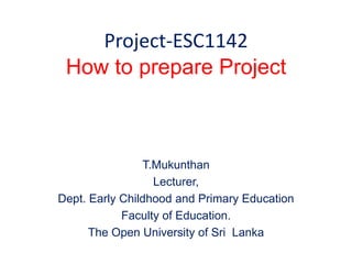 Project-ESC1142
How to prepare Project
T.Mukunthan
Lecturer,
Dept. Early Childhood and Primary Education
Faculty of Education.
The Open University of Sri Lanka
 