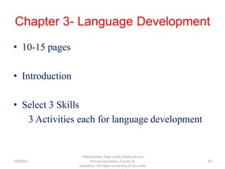 Chapter 3- Language Development
• 10-15 pages
• Introduction
• Select 3 Skills
3 Activities each for language development
7/4/2013 20
T.Mukunthan, Dept. Early Childhood and
Primary Education, Faculty of
Education, The Open University of Sri Lanka
 