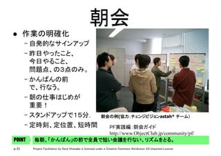 p.33 Project Facilitation by Kenji Hiranabe is licensed under a Creative Commons Attribution 3.0 Unported License.
朝会	
l  作業の明確化	
– 自発的なサインアップ	
– 昨日やったこと、 
今日やること、 
問題点、の３点のみ。	
– かんばんの前 
で、行なう。	
– 朝の仕事はじめが 
重要！	
– スタンドアップで１５分．	
– 定時刻、定位置、短時間	
朝会の例(協力：チェンジビジョンastah* チーム）	
	
毎朝、「かんばん」の前で全員で短い会議を行ない、リズムをとる。	POINT
PF実践編：朝会ガイド 
http://www.ObjectClub.jp/community/pf/
 