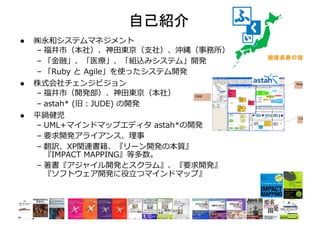 自己紹介	
l  ㈱永和システムマネジメント
– 福井市（本社）、神⽥東京（⽀社）、沖縄（事務所）
– 「⾦融」、「医療」、「組込みシステム」開発
– 「Ruby と Agile」を使ったシステム開発
l  株式会社チェンジビジョン
– 福井市（開発部）、神⽥東京（本社）
– astah* (旧：JUDE) の開発
l  平鍋健児
– UML+マインドマップエディタ astah*の開発
– 要求開発アライアンス、理事
– 翻訳、XP関連書籍、『リーン開発の本質』
『IMPACT MAPPING』等多数。
– 著書『アジャイル開発とスクラム』、『要求開発』
『ソフトウェア開発に役⽴つマインドマップ』
 