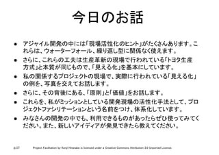 p.17 Project Facilitation by Kenji Hiranabe is licensed under a Creative Commons Attribution 3.0 Unported License.
今日のお話	
l  アジャイル開発の中には「現場活性化のヒント」がたくさんあります。こ
れらは、ウォーターフォール、繰り返し型に関係なく使えます。	
l  さらに、これらの工夫は生産革新の現場で行われている「トヨタ生産
方式」と本質が同じもので、「見える化」を基本にしています。	
l  私の関係するプロジェクトの現場で、実際に行われている「見える化」
の例を、写真を交えてお話します。	
l  さらに、その背後にある、「原則」と「価値」をお話します。	
l  これらを、私がミッションとしている開発現場の活性化手法として、プロ
ジェクトファシリテーションという名前をつけ、体系化しています。	
l  みなさんの開発の中でも、利用できるものがあったらぜひ使ってみてく
ださい。また、新しいアイディアが発見できたら教えてください。	
 