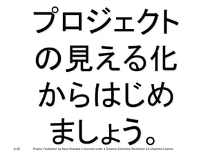 p.18 Project Facilitation by Kenji Hiranabe is licensed under a Creative Commons Attribution 3.0 Unported License.
プロジェクト
の見える化
からはじめ
ましょう。	
 