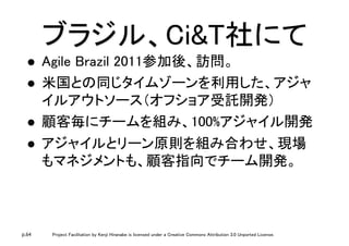 p.64 Project Facilitation by Kenji Hiranabe is licensed under a Creative Commons Attribution 3.0 Unported License.
ブラジル、Ci&T社にて	
l  Agile Brazil 2011参加後、訪問。	
l  米国との同じタイムゾーンを利用した、アジャ
イルアウトソース（オフショア受託開発）	
l  顧客毎にチームを組み、100%アジャイル開発	
l  アジャイルとリーン原則を組み合わせ、現場
もマネジメントも、顧客指向でチーム開発。	
 
