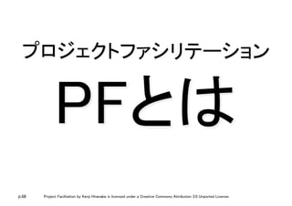 p.68 Project Facilitation by Kenji Hiranabe is licensed under a Creative Commons Attribution 3.0 Unported License.
プロジェクトファシリテーション 
PFとは	
 