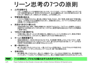 p.71 Project Facilitation by Kenji Hiranabe is licensed under a Creative Commons Attribution 3.0 Unported License.
リーン思考の7つの原則	
l  ムダを排除する	
–  ムダ、とは顧客にとっての価値を付加しないもの、すべてである。ソフトウェア開発における７つの
ムダ（未完成作業のムダ、余分なプロセスのムダ、余分な機能のムダ、タスク切り替えのムダ、待
ちのムダ、移動のムダ、欠陥のムダ）を発見し、ムダを排除しよう。	
l  学習効果を高める	
–  ソフトウェア開発プロセスは、繰り返し可能な「生産」ではなく、常に「発見」を繰り返す「学習活動」
である。この学習プロセスを機能させるために、活動を見える化し、フィードバックを得ながら自己
を改善していく仕組みを作ろう。	
l  決定をできるだけ遅らせる	
–  不確定要素が多い場合、確実な情報を元に決定を下せるように、「オプション」を維持したままで
前進することを許容しよう。このためには、システムに変更可能性を組み込んでおくことが戦略的
に重要である。	
l  できるだけ速く提供する	
–  「完璧主義」に陥らず、とにかく早く提供する。顧客からフィードバックを得ることで、発見と学習の
サイクルが生まれる。このためにも、顧客からのプル型で開発を進めよう。 	
l  チームに権限委譲する	
–  現場の開発者が、100%の力を出せるようにする。中央集権で管理しようとしてはいけない。自発
的な決定ができるようにチームをエンパワーする。見える化の手法をうまく使って、チームが自分
の意思で状態を確認しながら前進できるようにしよう。	
l  統一性を作りこむ	
–  統一性が感じられるシステムには、一貫したビジョンと思想がある。これはプロセスや手順で作る
ことができない。リーダシップとコミュニケーションが、統一性の源泉となる。 	
l  全体を見る	
–  部分最適に陥ってはならない。個人や一組織のパフォーマンスのみで評価すると、部分最適が起
こってしまう。一つ上のレベルで評価するようにし、個人や組織の協調が生み出されるようにしよう。	
７つの原則が、プロセスを編み出すためのガイドライン。POINT
 