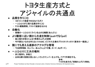 p.77 Project Facilitation by Kenji Hiranabe is licensed under a Creative Commons Attribution 3.0 Unported License.
トヨタ生産方式と 
アジャイルの共通点	
l  品質を作りこむ	
–  100つくって検査で90はねてもダメ	
–  一人ひとりが工程で品質を作りこむ	
–  テスト駆動開発、テストで進捗をはかる	
l  自働化	
–  現場の一人ひとりにラインを止める権限（あんどん）	
l  より顧客に近い側から生産を制御（pushでなくpull）	
–  後工程引き取りによる「停滞のムダ」の排除	
–  今不要ないものは作らない(YAGNI)，ビジネス主導のプライオリティ付け（要求の一個流し）	
l  誰にでも見える進捗のアナログな管理	
–  「生産管理版，カンバン，あんどん」と「付箋、カード、Myボード」	
l  一人ひとりに工夫の権利	
–  多工程持ち，多能工	
–  出来る限り役割分担しない。トラックナンバーを上げる。ペアで作業をする。	
参考：	
「トヨタ生産方式」「現場のムダどり事典」	
 