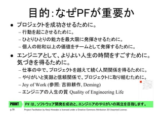 p.79 Project Facilitation by Kenji Hiranabe is licensed under a Creative Commons Attribution 3.0 Unported License.
目的：なぜPFが重要か	
l  プロジェクトを成功させるために。	
– 行動を起こさせるために。	
– ひとりひとりの能力を最大限に発揮させるために。	
– 個人の総和以上の価値をチームとして発揮するために。	
l  エンジニアとして、よりよい人生の時間をすごすために。 
気づきを得るために。	
– 仕事の中で、プロジェクトを越えて続く人間関係を得るために。	
– やりがいと笑顔と信頼関係で、プロジェクトに取り組むために。	
– Joy of Work (参照: 吉田耕作, Deming)
– エンジニアの人生の質 Quality of Engineering Life
PF は、ソフトウェア開発を成功と、エンジニアのやりがいの両立を目指します。	POINT
イメージを表示できません。メ
モリ不足のためにイメージを開
くことができないか、イメージ
が破損している可能性がありま
す。コンピューターを再起動し
て再度ファイルを開いてくださ
い。それでも赤い x が表示され
る場合は、イメージを削除して
挿入してください。
 
