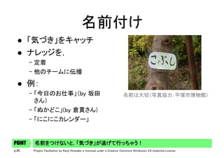 p.85 Project Facilitation by Kenji Hiranabe is licensed under a Creative Commons Attribution 3.0 Unported License.
名前付け	
l  「気づき」をキャッチ	
l  ナレッジを，	
– 定着	
– 他のチームに伝播	
l  例：	
– 「今日のお仕事」（by 坂田
さん）	
– 「ぬかどこ」(by 倉貫さん)	
– 「にこにこカレンダー」	
名前をつけないと，「気づき」が逃げて行っちゃう！	POINT
名前は大切（写真協力：平塚市博物館） 	
 