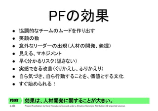 p.101 Project Facilitation by Kenji Hiranabe is licensed under a Creative Commons Attribution 3.0 Unported License.
PFの効果	
l  協調的なチームのムードを作り出す	
l  笑顔の数	
l  意外なリーダーの出現（人材の開発、発掘）	
l  見える、マネジメント	
l  早く分かるリスク（隠さない）	
l  実感できる改善（くりかえし、ふりかえり）	
l  自ら気づき、自ら行動することを、価値とする文化	
l  すぐ始められる！	
効果は、人材開発に関することが大きい。	POINT
 