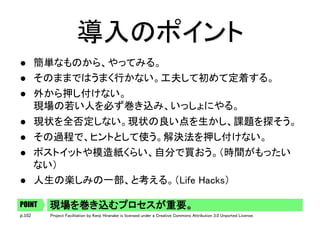 p.102 Project Facilitation by Kenji Hiranabe is licensed under a Creative Commons Attribution 3.0 Unported License.
導入のポイント	
l  簡単なものから、やってみる。	
l  そのままではうまく行かない。工夫して初めて定着する。	
l  外から押し付けない。 
現場の若い人を必ず巻き込み、いっしょにやる。	
l  現状を全否定しない。現状の良い点を生かし、課題を探そう。	
l  その過程で、ヒントとして使う。解決法を押し付けない。	
l  ポストイットや模造紙くらい、自分で買おう。（時間がもったい
ない）	
l  人生の楽しみの一部、と考える。（Life Hacks）	
現場を巻き込むプロセスが重要。	POINT
 