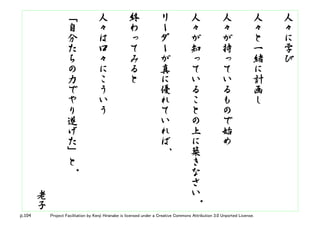 p.104 Project Facilitation by Kenji Hiranabe is licensed under a Creative Commons Attribution 3.0 Unported License.
人
々
に
学
び
人
々
と
一
緒
に
計
画
し
人
々
が
持
っ
て
い
る
も
の
で
始
め
人
々
が
知
っ
て
い
る
こ
と
の
上
に
築
き
な
さ
い。
リ
ー
ダ
ー
が
真
に
優
れ
て
い
れ
ば、
終
わ
っ
て
み
る
と
人
々
は
口
々
に
こ
う
い
う
「
自
分
た
ち
の
力
で
や
り
遂
げ
た
」
と
。
老
子
 