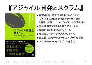 p.117 Project Facilitation by Kenji Hiranabe is licensed under a Creative Commons Attribution 3.0 Unported License.
『アジャイル開発とスクラム』	
l  顧客・技術・経営の３者をつなぐために、	
アジャイルと日本経営の接合点を探る	
（組織、人事、リーダーシップ、マネジメント）	
l  海兵隊のフラクタル組織とアジャイル	
l  知識創造プロセスとアジャイル	
l  実践知リーダーシップとアジャイル	
l  富士通・楽天・リクルートのアジャイル事例	
l  Jeff Sutherlandインタビューを含む	
117
 