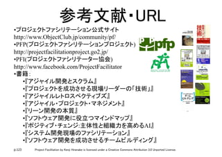p.123 Project Facilitation by Kenji Hiranabe is licensed under a Creative Commons Attribution 3.0 Unported License.
参考文献・URL	
• プロジェクトファシリテーション公式サイト 
http://www.ObjectClub.jp/community/pf/
• PFP(プロジェクトファシリテーションプロジェクト)
http://projectfacilitationproject.go2.jp/
• PFI(プロジェクトファシリテーター協会)
http://www.facebook.com/ProjectFacilitator
• 書籍：	
• 『アジャイル開発とスクラム』	
• 『プロジェクトを成功させる現場リーダーの「技術」』
• 『アジャイルレトロスペクティブズ』
• 『アジャイル・プロジェクト・マネジメント』
• 『リーン開発の本質』
• 『ソフトウェア開発に役立つマインドマップ』
• 『ポジティブ・チェンジ:主体性と組織力を高めるAI』
• 『システム開発現場のファシリテーション』
• 『ソフトウェア開発を成功させるチームビルディング』
 