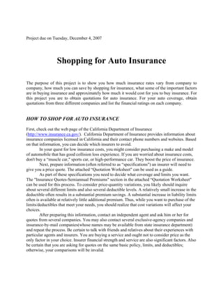 Project due on Tuesday, December 4, 2007




                  Shopping for Auto Insurance

The purpose of this project is to show you how much insurance rates vary from company to
company, how much you can save by shopping for insurance, what some of the important factors
are in buying insurance and approximately how much it would cost for you to buy insurance. For
this project you are to obtain quotations for auto insurance. For your auto coverage, obtain
quotations from three different companies and list the financial ratings on each company.


HOW TO SHOP FOR AUTO INSURANCE
First, check out the web page of the California Department of Insurance
(http://www.insurance.ca.gov/). California Department of Insurance provides information about
insurance companies licensed in California and their contact phone numbers and websites. Based
on that information, you can decide which insurers to avoid.
        In your quest for low insurance costs, you might consider purchasing a make and model
of automobile that has good collision loss experience. If you are worried about insurance costs,
don't buy a “muscle car,quot; sports car, or high-performance car. They boost the price of insurance.
        Next, prepare information (often referred to as “specificationsquot;) an insurer will need to
give you a price quote. The attached “Quotation Worksheetquot; can be used as a guide.
        As part of these specifications you need to decide what coverage and limits you want.
The quot;Insurance Quotes-Semiannual Premiumsquot; section in the attached “Quotation Worksheetquot;
can be used for this process. To consider price-quantity variations, you likely should inquire
about several different limits and also several deductible levels. A relatively small increase in the
deductible often results in a substantial premium savings. A substantial increase in liability limits
often is available at relatively little additional premium. Thus, while you want to purchase of the
limits/deductibles that meet your needs, you should realize that cost variations will affect your
choices.
        After preparing this information, contact an independent agent and ask him or her for
quotes from several companies. You may also contact several exclusive-agency companies and
insurance-by-mail companies(whose names may be available from state insurance department)
and repeat the process. Be certain to talk with friends and relatives about their experiences with
particular agents and insurers. You are buying a service and ought not to consider price as the
only factor in your choice. Insurer financial strength and service are also significant factors. Also
be certain that you are asking for quotes on the same basic policy, limits, and deductibles;
otherwise, your comparisons will be invalid.