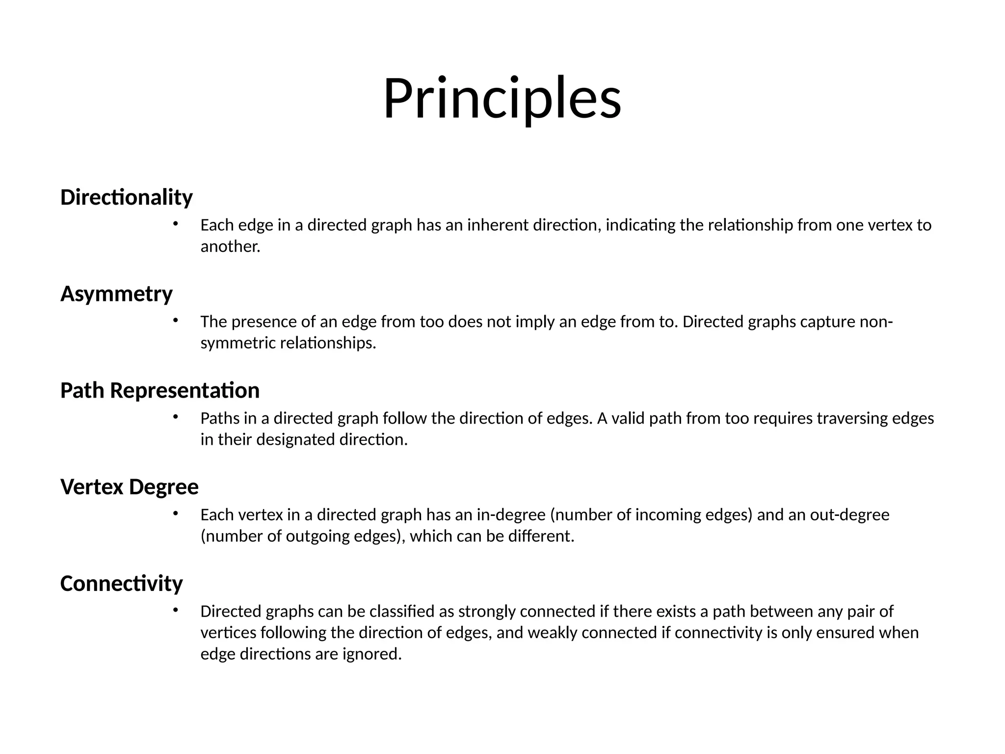 Principles
Directionality
• Each edge in a directed graph has an inherent direction, indicating the relationship from one vertex to
another.
Asymmetry
• The presence of an edge from too does not imply an edge from to. Directed graphs capture non-
symmetric relationships.
Path Representation
• Paths in a directed graph follow the direction of edges. A valid path from too requires traversing edges
in their designated direction.
Vertex Degree
• Each vertex in a directed graph has an in-degree (number of incoming edges) and an out-degree
(number of outgoing edges), which can be different.
Connectivity
• Directed graphs can be classified as strongly connected if there exists a path between any pair of
vertices following the direction of edges, and weakly connected if connectivity is only ensured when
edge directions are ignored.
 