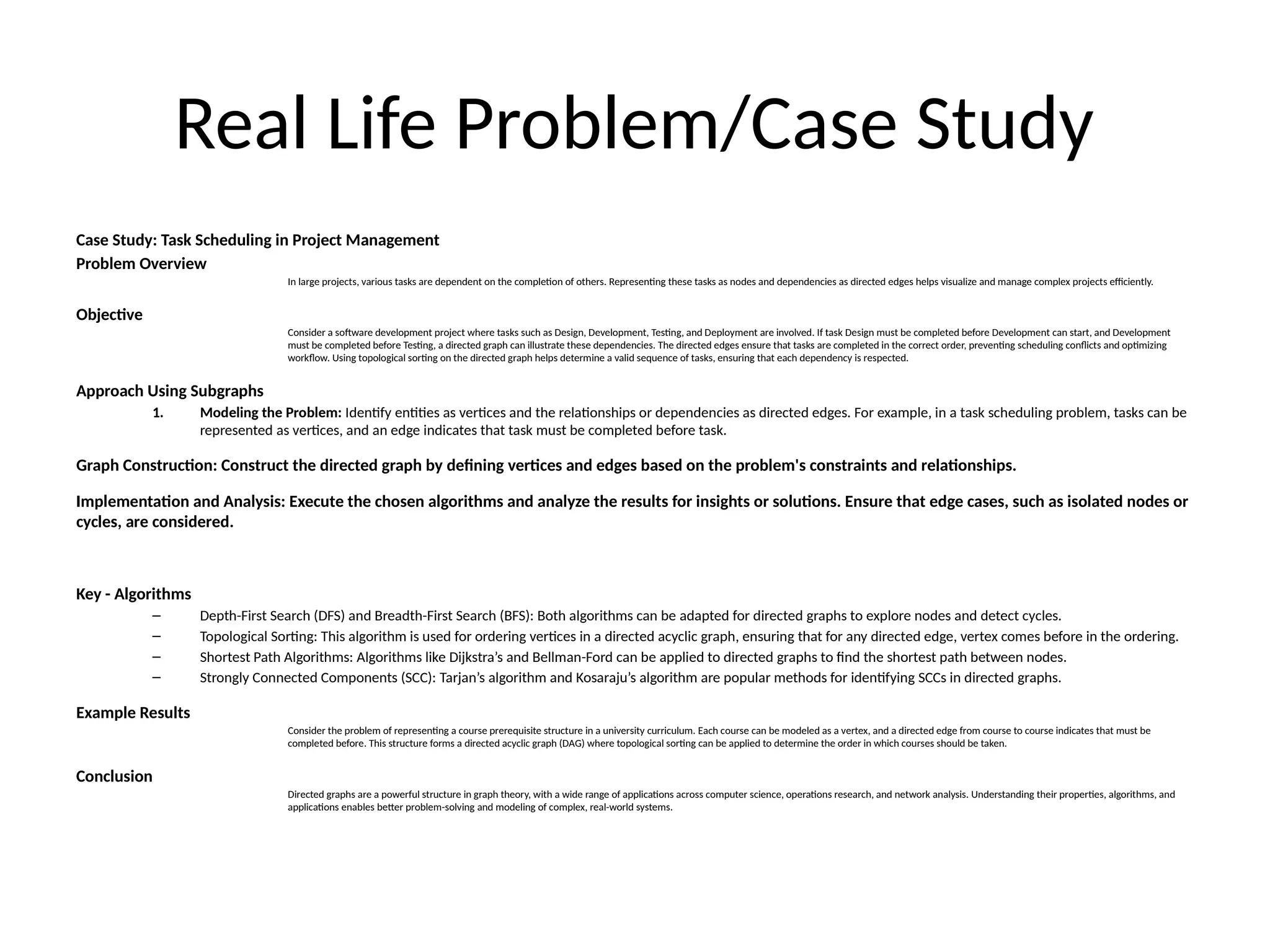 Real Life Problem/Case Study
Case Study: Task Scheduling in Project Management
Problem Overview
In large projects, various tasks are dependent on the completion of others. Representing these tasks as nodes and dependencies as directed edges helps visualize and manage complex projects efficiently.
Objective
Consider a software development project where tasks such as Design, Development, Testing, and Deployment are involved. If task Design must be completed before Development can start, and Development
must be completed before Testing, a directed graph can illustrate these dependencies. The directed edges ensure that tasks are completed in the correct order, preventing scheduling conflicts and optimizing
workflow. Using topological sorting on the directed graph helps determine a valid sequence of tasks, ensuring that each dependency is respected.
Approach Using Subgraphs
1. Modeling the Problem: Identify entities as vertices and the relationships or dependencies as directed edges. For example, in a task scheduling problem, tasks can be
represented as vertices, and an edge indicates that task must be completed before task.
Graph Construction: Construct the directed graph by defining vertices and edges based on the problem's constraints and relationships.
Implementation and Analysis: Execute the chosen algorithms and analyze the results for insights or solutions. Ensure that edge cases, such as isolated nodes or
cycles, are considered.
Key - Algorithms
– Depth-First Search (DFS) and Breadth-First Search (BFS): Both algorithms can be adapted for directed graphs to explore nodes and detect cycles.
– Topological Sorting: This algorithm is used for ordering vertices in a directed acyclic graph, ensuring that for any directed edge, vertex comes before in the ordering.
– Shortest Path Algorithms: Algorithms like Dijkstra’s and Bellman-Ford can be applied to directed graphs to find the shortest path between nodes.
– Strongly Connected Components (SCC): Tarjan’s algorithm and Kosaraju’s algorithm are popular methods for identifying SCCs in directed graphs.
Example Results
Consider the problem of representing a course prerequisite structure in a university curriculum. Each course can be modeled as a vertex, and a directed edge from course to course indicates that must be
completed before. This structure forms a directed acyclic graph (DAG) where topological sorting can be applied to determine the order in which courses should be taken.
Conclusion
Directed graphs are a powerful structure in graph theory, with a wide range of applications across computer science, operations research, and network analysis. Understanding their properties, algorithms, and
applications enables better problem-solving and modeling of complex, real-world systems.
 