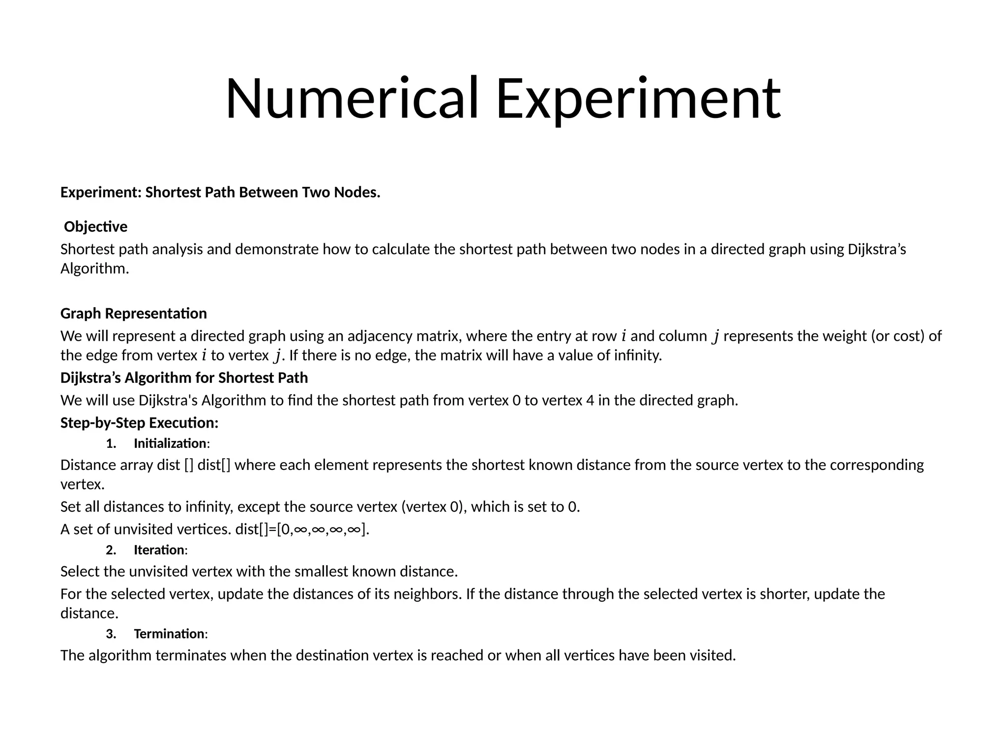 Numerical Experiment
Experiment: Shortest Path Between Two Nodes.
Objective
Shortest path analysis and demonstrate how to calculate the shortest path between two nodes in a directed graph using Dijkstra’s
Algorithm.
Graph Representation
We will represent a directed graph using an adjacency matrix, where the entry at row and column represents the weight (or cost) of
𝑖 𝑗
the edge from vertex to vertex . If there is no edge, the matrix will have a value of infinity.
𝑖 𝑗
Dijkstra’s Algorithm for Shortest Path
We will use Dijkstra's Algorithm to find the shortest path from vertex 0 to vertex 4 in the directed graph.
Step-by-Step Execution:
1. Initialization:
Distance array dist [] dist[] where each element represents the shortest known distance from the source vertex to the corresponding
vertex.
Set all distances to infinity, except the source vertex (vertex 0), which is set to 0.
A set of unvisited vertices. dist[]=[0,∞,∞,∞,∞].
2. Iteration:
Select the unvisited vertex with the smallest known distance.
For the selected vertex, update the distances of its neighbors. If the distance through the selected vertex is shorter, update the
distance.
3. Termination:
The algorithm terminates when the destination vertex is reached or when all vertices have been visited.
 