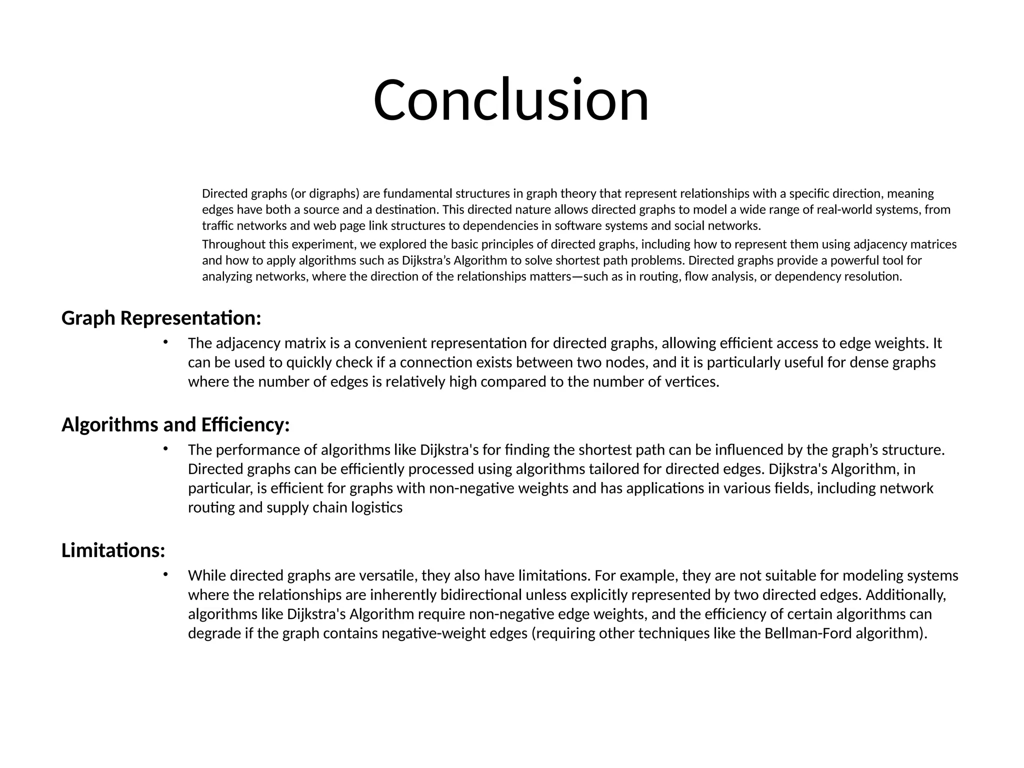 Conclusion
Directed graphs (or digraphs) are fundamental structures in graph theory that represent relationships with a specific direction, meaning
edges have both a source and a destination. This directed nature allows directed graphs to model a wide range of real-world systems, from
traffic networks and web page link structures to dependencies in software systems and social networks.
Throughout this experiment, we explored the basic principles of directed graphs, including how to represent them using adjacency matrices
and how to apply algorithms such as Dijkstra’s Algorithm to solve shortest path problems. Directed graphs provide a powerful tool for
analyzing networks, where the direction of the relationships matters—such as in routing, flow analysis, or dependency resolution.
Graph Representation:
• The adjacency matrix is a convenient representation for directed graphs, allowing efficient access to edge weights. It
can be used to quickly check if a connection exists between two nodes, and it is particularly useful for dense graphs
where the number of edges is relatively high compared to the number of vertices.
Algorithms and Efficiency:
• The performance of algorithms like Dijkstra's for finding the shortest path can be influenced by the graph’s structure.
Directed graphs can be efficiently processed using algorithms tailored for directed edges. Dijkstra's Algorithm, in
particular, is efficient for graphs with non-negative weights and has applications in various fields, including network
routing and supply chain logistics
Limitations:
• While directed graphs are versatile, they also have limitations. For example, they are not suitable for modeling systems
where the relationships are inherently bidirectional unless explicitly represented by two directed edges. Additionally,
algorithms like Dijkstra's Algorithm require non-negative edge weights, and the efficiency of certain algorithms can
degrade if the graph contains negative-weight edges (requiring other techniques like the Bellman-Ford algorithm).
 