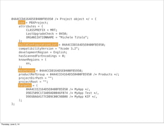 04A4CCDA164D5E0400FB5950 /* Project object */ = {
! isa = PBXProject;
! attributes = {
! ! CLASSPREFIX = MRT;
! ! LastUpgradeCheck = 0450;
! ! ORGANIZATIONNAME = "Michele Titolo";
! };
! buildConfigurationList = 04A4CCDD164D5E0400FB5950;
! compatibilityVersion = "Xcode 3.2";
! developmentRegion = English;
! hasScannedForEncodings = 0;
! knownRegions = (
! ! en,
! );
! mainGroup = 04A4CCD8164D5E0400FB5950;
! productRefGroup = 04A4CCE4164D5E0400FB5950 /* Products */;
! projectDirPath = "";
! projectRoot = "";
! targets = (
! ! 04A4CCE2164D5E0400FB5950 /* MyApp */,
! ! D9D2509C173AB9AD0046F074 /* MyApp Test */,
! ! D9E6BA6A177CDB9C00C98B08 /* MyApp KIF */,
! );
};
isa
mainGroup
targets
buildConfigurationList
Thursday, June 5, 14
 