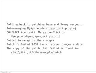 Falling back to patching base and 3-way merge...
Auto-merging MyApp.xcodeproj/project.pbxproj
CONFLICT (content): Merge conflict in
! MyApp.xcodeproj/project.pbxproj
Failed to merge in the changes.
Patch failed at 0037 Launch screen images update
The copy of the patch that failed is found in:
! /tmp/git/.git/rebase-apply/patch
Thursday, June 5, 14
 