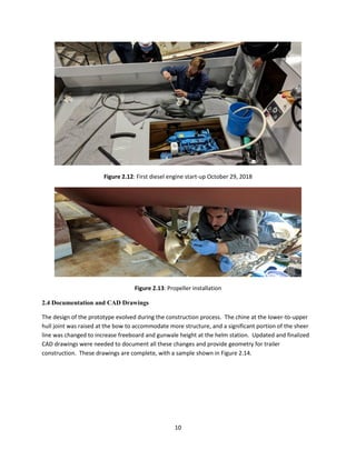 10
Figure 2.12: First diesel engine start-up October 29, 2018
Figure 2.13: Propeller installation
2.4 Documentation and CAD Drawings
The design of the prototype evolved during the construction process. The chine at the lower-to-upper
hull joint was raised at the bow to accommodate more structure, and a significant portion of the sheer
line was changed to increase freeboard and gunwale height at the helm station. Updated and finalized
CAD drawings were needed to document all these changes and provide geometry for trailer
construction. These drawings are complete, with a sample shown in Figure 2.14.
 