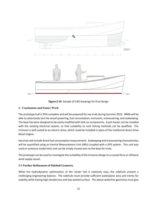 11
Possible Future
Bow Shape
Figure 2.14: Sample of CAD drawings for final design
3. Conclusions and Future Work
The prototype hull is 95% complete and will be prepared for sea trials during Summer 2019. MMA will be
able to extensively test the vessel powering, fuel consumption, emissions, maneuvering, and seakeeping.
The boat has been designed to be easily modified with bolt-on components. A pot-hauler can be installed
with the existing electrical system, so that suitability to such fishing methods can be qualified. The
trimaran is well-suited to an electric drive, which could be installed in place of the traditional direct-drive
diesel engine.
Sea trials will include direct fuel consumption measurement. Seakeeping and maneuvering characteristics
will be quantified using an Inertial Measurement Unit (IMU) coupled with a GPS system. This unit was
used on previous model tests and can be simply moved over to the boat for trials.
The prototype can be used to investigate the suitability of the trimaran design to a coastal ferry or offshore
wind supply vessel.
3.1 Further Refinement of Sidehull Geometry
While the hydrodynamic optimization of the center hull is relatively easy, the sidehulls present a
challenging engineering balance. The sidehulls must provide sufficient waterplane area and inertia for
stability while having high slenderness and low wetted surface. The above-waterline geometry must give
 
