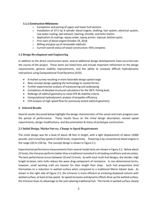 3
1.1.1 Construction Milestones
o Completion and joining of upper and lower hull sections.
o Installation of 37.5 hp 4-cylinder diesel engine, shafting, fuel system, electrical system,
raw water cooling, wet exhaust, steering, throttle, and helm station.
o Application of coatings: epoxy sealer, epoxy primer, topcoat, bottom paint.
o First start of diesel engine October 29, 2018.
o Milling and glue-up of removable sidehulls.
o Current overall status of vessel construction: 95% complete.
1.2 Design Development and Engineering
In addition to the direct construction work, several additional design developments have occurred over
the course of the project. These items are listed here and include important refinement to the design
requirements, general stability improvements, and the ability to compute difficult hydrodynamic
interactions using Computational Fluid Dynamics (CFD).
 A market survey resulting in more favorable design speed range
 New concept design applying the technology to coastal ferries.
 Further experimental analysis of maneuvering and seakeeping
 Completion of detailed structural calculations for the 38 ft. fishing boat.
 Redesign of sidehull geometry to meet CFR 46 stability criteria.
 Computational hydrodynamic analysis of propeller efficiency
 CFD analysis of high-speed flow for previously tested sidehull geometry
2. Selected Results
Several results discussed below highlight the design characteristics of the vessel and main progress over
the period of performance. These results focus on the initial design description, revised speed
requirements, design modifications, and documentation & status of prototype construction.
2.1 Initial Design, Market Survey, Change to Speed Requirements
The initial design was for a boat of about 38 feet in length, with a light displacement of about 12000
pounds, and cruise/top speed of 16/20 knots, respectively. Powering is by conventional diesel engine in
the range 220 to 250 hp. The concept design is shown in Figure 2.1.
Experimental performance measurements from several model tests are shown in Figure 2.2. Below about
22 knots, the trimaran performs better than a traditional monohull in all loading conditions and sea states.
The best performance occurs between 10 and 15 knots. As with most multi-hull designs, the slender, high
length-to-beam ratio hulls reduce the wave drag component of resistance. In non-dimensional terms,
however, small working craft are heavier for their length than ships. Such hull proportions lend
themselves to a reduction in wetted surface when compared to a traditional Maine lobster boat. As
shown in the right side of Figure 2.2, the trimaran is more efficient at enclosing displaced volume with
wetted surface, at least at low speed. As speed increases and dynamic effects drive up the wetted surface,
the trimaran loses its advantage to the semi-planing traditional hull. The trends in wetted surface closely
 