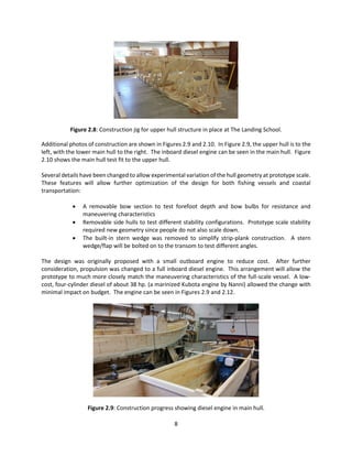 8
Figure 2.8: Construction jig for upper hull structure in place at The Landing School.
Additional photos of construction are shown in Figures 2.9 and 2.10. In Figure 2.9, the upper hull is to the
left, with the lower main hull to the right. The inboard diesel engine can be seen in the main hull. Figure
2.10 shows the main hull test fit to the upper hull.
Several details have been changed to allow experimental variation of the hull geometry at prototype scale.
These features will allow further optimization of the design for both fishing vessels and coastal
transportation:
 A removable bow section to test forefoot depth and bow bulbs for resistance and
maneuvering characteristics
 Removable side hulls to test different stability configurations. Prototype scale stability
required new geometry since people do not also scale down.
 The built-in stern wedge was removed to simplify strip-plank construction. A stern
wedge/flap will be bolted on to the transom to test different angles.
The design was originally proposed with a small outboard engine to reduce cost. After further
consideration, propulsion was changed to a full inboard diesel engine. This arrangement will allow the
prototype to much more closely match the maneuvering characteristics of the full-scale vessel. A low-
cost, four-cylinder diesel of about 38 hp. (a marinized Kubota engine by Nanni) allowed the change with
minimal impact on budget. The engine can be seen in Figures 2.9 and 2.12.
Figure 2.9: Construction progress showing diesel engine in main hull.
 