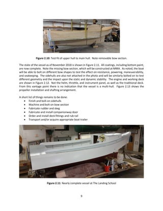 9
Figure 2.10: Test fit of upper hull to main hull. Note removable bow section.
The state of the vessel as of November 2018 is shown in Figure 2.11. All coatings, including bottom paint,
are now complete. Note the missing bow section, which will be constructed at MMA. As noted, the boat
will be able to bolt on different bow shapes to test the effect on resistance, powering, maneuverability,
and seakeeping. The sidehulls are also not attached in the photo and will be similarly bolted on to test
different geometry and the impact upon the static and dynamic stability. The engine and working deck
are shown in Figure 2.12. Not the helm, throttle, and instrument panel, as well as the traditional deck.
From this vantage point there is no indication that the vessel is a multi-hull. Figure 2.13 shows the
propeller installation and shafting arrangement.
A short list of things remains to be done:
 Finish and bolt-on sidehulls
 Machine and bolt-on bow section
 Fabricate rudder and skeg
 Fabricate and install companionway door
 Order and install deck fittings and rub rail
 Transport and/or acquire appropriate boat trailer
Figure 2.11: Nearly complete vessel at The Landing School
 
