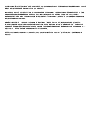 Vénézuéliens. Markariana peu d'outils pour obtenir une victoire en territoire uruguayen contre une équipe qui a battu
et qui n'est pas demandé d'autre résultat que la victoire.

Finalement, il ne fait aucun doute que les combats entre l'Équateur et la Colombie ont un arôme particulier. Ils sont
généralement des jeux très serrés, quelques buts, et où seuls détails qui finissent par décider entre ces deux
engagements choisis. Sauf surprise majeure, le match entre l'Équateur et la Colombie ne fait pas exception à ce que
nous sommes habitués à voir.

Le physicien cherche à s'imposer à tout prix. Le résultat 0-0 Terminé apparaît par certains passages de la partie.
L'Equateur a joué pour se rendre à 100% des points que local et cherchent à faire de même avec une Colombie qui
vient avec bonne humeur après avoir battu le Pérou et reposent entièrement sur James Rodriguez, qui a prouvé qu'il
peut lancer, l'équipe derrière eux quand Falcao ne semble pas.

Eh bien, chers auditeurs. Avec ces nouvelles, nous avons fini l’emission radial de “DE GOL A GOL”. Merci a tous. A
bientot.
 