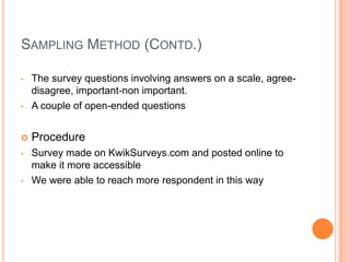 SAMPLING METHOD (CONTD.)

•   The survey questions involving answers on a scale, agree-
    disagree, important-non important.
•   A couple of open-ended questions


   Procedure
•   Survey made on KwikSurveys.com and posted online to
    make it more accessible
•   We were able to reach more respondent in this way
 
