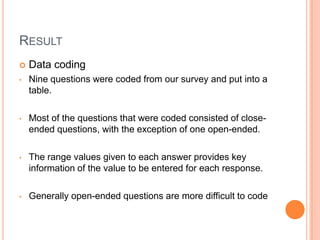RESULT
   Data coding
•   Nine questions were coded from our survey and put into a
    table.

•   Most of the questions that were coded consisted of close-
    ended questions, with the exception of one open-ended.

•   The range values given to each answer provides key
    information of the value to be entered for each response.

•   Generally open-ended questions are more difficult to code
 