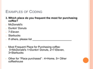 EXAMPLES OF CODING
3. Which place do you frequent the most for purchasing
   coffee?
o McDonald's
o Dunkin' Donuts
o 7-Eleven
o Starbucks
o If others, please list __________________________



•   Most Frequent Place for Purchasing coffee:
    0=McDonald's 1=Dunkin' Donuts, 2=7-Eleven,
    3=Starbucks

•   Other for “Place purchased” : 4=Home, 5= Other
    coffeehouse
 