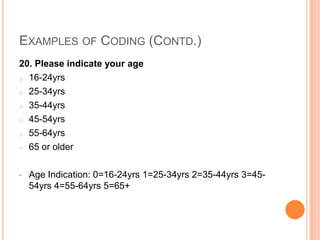 EXAMPLES OF CODING (CONTD.)
20. Please indicate your age
o 16-24yrs

o 25-34yrs

o 35-44yrs

o 45-54yrs

o 55-64yrs

o 65 or older



•   Age Indication: 0=16-24yrs 1=25-34yrs 2=35-44yrs 3=45-
    54yrs 4=55-64yrs 5=65+
 